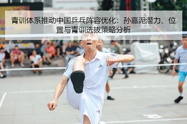 青训体系推动中国乒乓阵容优化：孙嘉泥潜力、位置与青训选拔策略分析